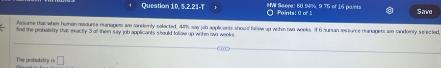 Question 10, 5.2.21-T HW Score: 60.94%, 9.75 of 16 points 
Points: 0 of 1 Save 
Assume that when human resource managers are randomly selected, 44% say job applicants should follow up within two weeks. If 6 human resource managers are randomly selected, 
find the probability that exactly 3 of them say job applicants should follow up within two weeks. 
The probability is □