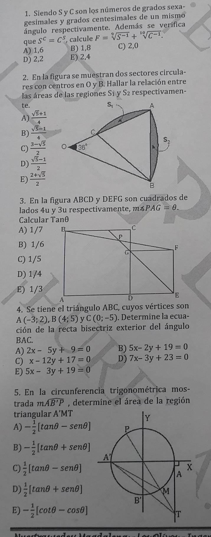 Siendo S y C son los números de grados sexa-
gesimales y grados centesimales de un mismo
ángulo respectivamente. Además se verifica
que S^C=C^S , calcule F=sqrt[9](S^(-1))+sqrt[10](C^(-1)).
A) 1,6 B) 1,8 C) 2,0
D) 2,2 E) 2,4
2. En la figura se muestran dos sectores circula-
res con centros en O y B. Hallar la relación entre
las áreas de las regiones S1 y S2 respectivamen-
te. S_1 A
A)  (sqrt(5)+1)/4 
B)  (sqrt(5)-1)/4 
C
S
C)  (3-sqrt(5))/2  。 36° A
D)  (sqrt(5)-1)/2 
E)  (2+sqrt(5))/2 
B
3. En la figura ABCD y DEFG son cuadrados de
lados 4u y 3u respectivamente, m∠ PAG=θ .
Calcular Tanθ
A) 1/7
B) 1/6
C) 1/5
D) 1/4
E) 1/3
4. Se tiene el triángulo ABC, cuyos vértices son
A(-3;2),B(4;5) y C(0;-5). Determine la ecua-
ción de la recta bisectriz exterior del ángulo
BAC.
A) 2x-5y+9=0 B) 5x-2y+19=0
C) x-12y+17=0 D) 7x-3y+23=0
E) 5x-3y+19=0
5. En la circunferencia trigonométrica mos-
trada mwidehat AB'P , determine el área de la región
triangular A'MT
A) - 1/2 [tan θ -sen θ ]
B) - 1/2 [tan θ +sen θ ]
C)  1/2 [tan θ -sen θ ]
D)  1/2 [tan θ +sen θ ]
E) - 1/2 [cot θ -cos θ ]