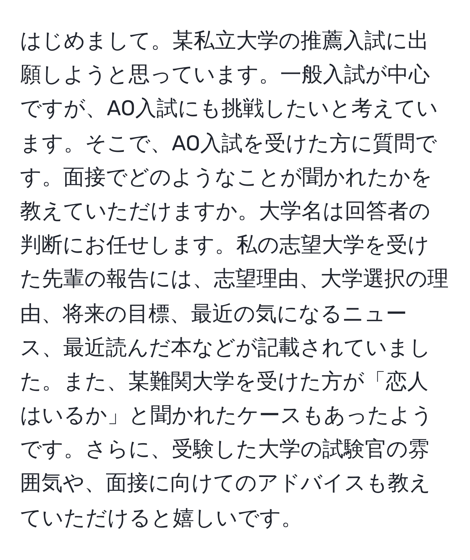 はじめまして。某私立大学の推薦入試に出願しようと思っています。一般入試が中心ですが、AO入試にも挑戦したいと考えています。そこで、AO入試を受けた方に質問です。面接でどのようなことが聞かれたかを教えていただけますか。大学名は回答者の判断にお任せします。私の志望大学を受けた先輩の報告には、志望理由、大学選択の理由、将来の目標、最近の気になるニュース、最近読んだ本などが記載されていました。また、某難関大学を受けた方が「恋人はいるか」と聞かれたケースもあったようです。さらに、受験した大学の試験官の雰囲気や、面接に向けてのアドバイスも教えていただけると嬉しいです。