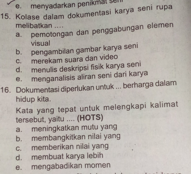 e. menyadarkan penikmat sen
15. Kolase dalam dokumentasi karya seni rupa
melibatkan ....
a. pemotongan dan penggabungan elemen
visual
b. pengambilan gambar karya seni
c. merekam suara dan video
d. menulis deskripsi fisik karya seni
e. menganalisis aliran seni dari karya
16. Dokumentasi diperlukan untuk ... berharga dalam
hidup kita.
Kata yang tepat untuk melengkapi kalimat
tersebut, yaitu .... (HOTS)
a. meningkatkan mutu yang
b. membangkitkan nilai yang
c. memberikan nilai yang
d. membuat karya lebih
e. mengabadikan momen