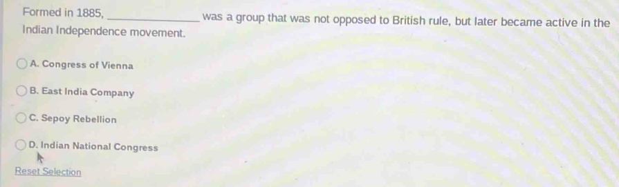 Formed in 1885,_ was a group that was not opposed to British rule, but later became active in the
Indian Independence movement.
A. Congress of Vienna
B. East India Company
C. Sepoy Rebellion
D. Indian National Congress
Reset Selection