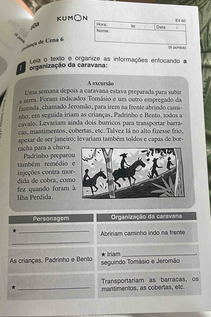 KUM○ 
sea 60a 

8 
dudança de Cena 6 
ontos) 
Leia o texto e organize as informações enfocando a 
organização da caravana: 
A excursão 
Uma semana depois a caravana estava preparada para subir 
a serra. Foram indicados Tomásio e um outro empregado da 
fazenda, chamado Jeromão, para irem na frente abrindo cami- 
nho; em seguida iriam as crianças, Padrinho e Bento, todos a 
cavalo. Levariam ainda dois burricos para transportar barra- 
cas, mantimentos, cobertas, etc. Talvez lá no alto fizesse frio, 
apesar de ser janeiro; levariam também toldos e capas de bor- 
racha para a chuva. 
Padrinho preparou 
também remédioe 
injeções contra mor- 
dida de cobra, como 
fez quando foram à 
Ilha Perdida. 
Personagem Organização da caravana 
_* 
Abririam caminho indo na frente 
_ 
★ Iriam_ 
As crianças, Padrinho e Bento seguindo Tomásio e Jeromão 
Transportariam as barracas, os 
_★ 
mantimentos, as cobertas, etc.