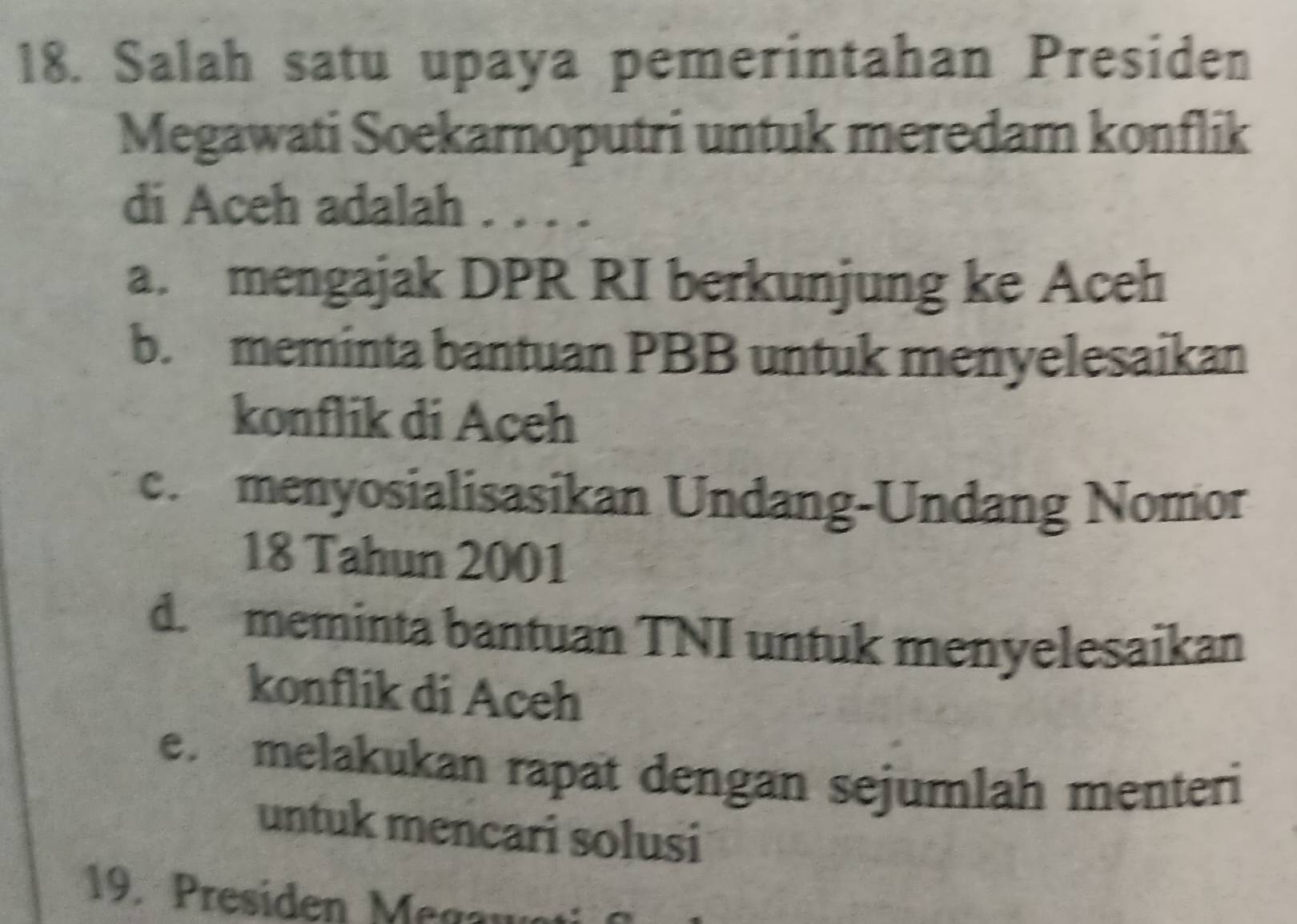 Salah satu upaya pemerintahan Presiden
Megawati Soekarnoputri untuk meredam konflik
di Aceh adalah ....
a. mengajak DPR RI berkunjung ke Aceh
b. meminta bantuan PBB untuk menyelesaikan
konflik di Aceh
c. menyosialisasikan Undang-Undang Nomor
18 Tahun 2001
d. meminta bantuan TNI untuk menyelesaikan
konflik di Aceh
e. melakukan rapät dengan sejumlah menteri
untuk mencari solusi
19 . Presiden Me ga u