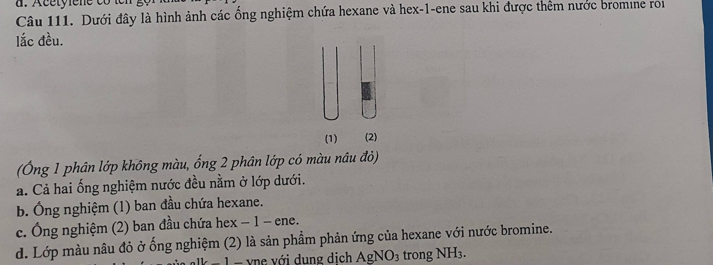 Dưới đây là hình ảnh các ống nghiệm chứa hexane và hex -1 -ene sau khi được thêm nước bromine roi
lắc đều.
(1) (2)
(Ống 1 phân lớp không màu, ống 2 phân lớp có màu nâu đỏ)
a. Cả hai ống nghiệm nước đều nằm ở lớp dưới.
b. Ông nghiệm (1) ban đầu chứa hexane.
c. Ông nghiệm (2) ban đầu chứa hex − 1 - ene.
d. Lớp màu nâu đỏ ở ống nghiệm (2) là sản phẩm phản ứng của hexane với nước bromine.
− 1 - vne với dung dịch Agl NO_3 trong NH3.