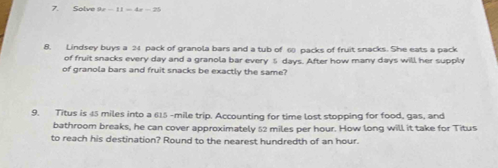 Solve 9x-11=4x-25
8. Lindsey buys a 24 pack of granola bars and a tub of 6 packs of fruit snacks. She eats a pack 
of fruit snacks every day and a granola bar every 5 days. After how many days will her supply 
of granola bars and fruit snacks be exactly the same? 
9. Titus is 45 miles into a 615 -mile trip. Accounting for time lost stopping for food, gas, and 
bathroom breaks, he can cover approximately 52 miles per hour. How long will it take for Titus 
to reach his destination? Round to the nearest hundredth of an hour.