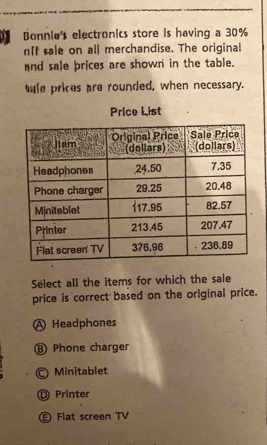 Bonnie's electronics store is having a 30%
nft sale on all merchandise. The original
nd sale prices are shown in the table.
tle prices pre rounded, when necessary.
Price List
Select all the items for which the sale
price is correct based on the original price.
A Headphones
⑧ Phone charger
Minitablet
D Printer
E Flat screen TV