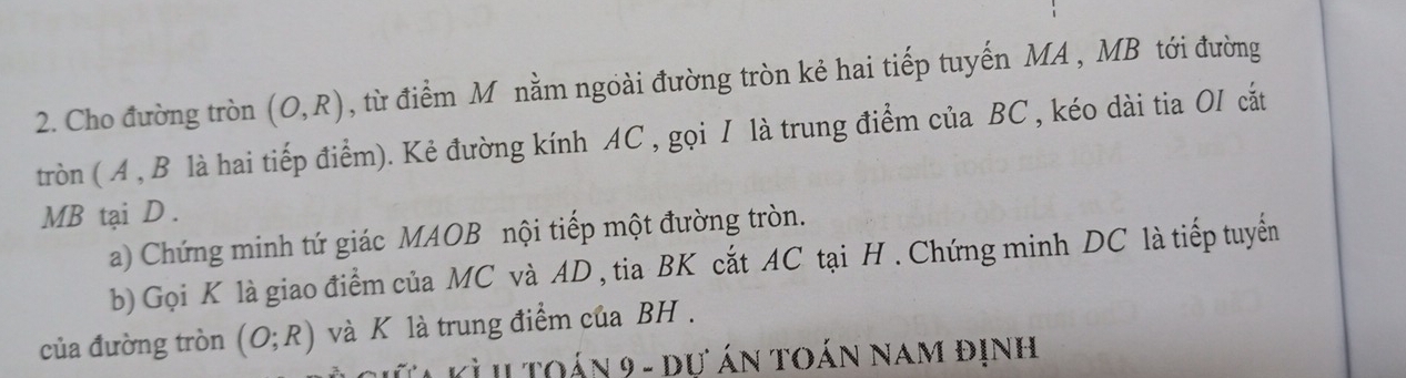 Cho đường tròn (O,R) , từ điểm M nằm ngoài đường tròn kẻ hai tiếp tuyến MA , MB tới đường 
tròn ( A , B là hai tiếp điểm). Kẻ đường kính AC , gọi I là trung điểm của BC , kéo dài tia OI cắt
MB tại D. 
a) Chứng minh tứ giác MAOB nội tiếp một đường tròn. 
b) Gọi K là giao điểm của MC và AD , tia BK cắt AC tại H. Chứng minh DC là tiếp tuyển 
của đường tròn (O;R) và K là trung điểm của BH. 
i l t oán 9 - dự án toán nam định