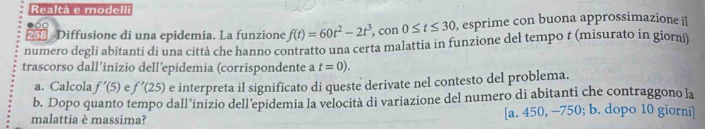 Realtà e modelli
258 Diffusione di una epidemia. La funzione f(t)=60t^2-2t^3, con 0≤ t≤ 30 , esprime con buona approssimazione il
numero degli abitanti di una città che hanno contratto una certa malattia in funzione del tempo t (misurato in giorni)
trascorso dall’inizio dell’epidemia (corrispondente a t=0). 
a. Calcola f'(5) e f'(25) e interpreta il significato di queste derivate nel contesto del problema.
b. Dopo quanto tempo dall’inizio dell’epidemia la velocità di variazione del numero di abitanti che contraggono la
malattia è massima? [a. 450, —750; b. dopo 10 giorni]