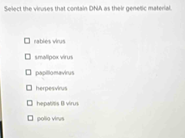 Select the viruses that contain DNA as their genetic material.
rabies virus
smallpox virus
papillomavirus
herpesvirus
hepatitis B virus
polio virus