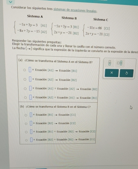 Considerar los siguientes tres sistemas de ecuaciones lineales.
Sistema A Sistema B Sistema C
beginarrayl -5x+3y=3[A1] -8x+7y=-15[A2]endarray. beginarrayl -5x+3y=3[B1] 2x+y=-21[B2]endarray. beginarrayl -11x=66[C1] 2x+y=-21[C2]endarray.
Responder las siguientes preguntas:
Elegir la transformación de cada una y llenar la casilla con el número correcto.
La flecha (→) significa que la expresión de la izquierda se convierte en la expresión de la derec
 □ /□   □  □ /□  
×