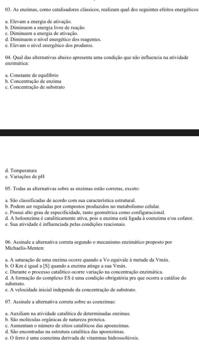 As enzimas, como catalisadores clássicos, realizam qual dos seguintes efeitos energéticos
a. Elevam a energia de ativação.
b. Diminuem a energia livre de reação.
c. Diminuem a energia de ativação.
d. Diminuem o nível energético dos reagentes.
e. Elevam o nível energético dos produtos.
04. Qual das alternativas abaixo apresenta uma condição que não influencia na atividade
enzimática:
a. Constante de equilíbrio
b. Concentração de enzima
c. Concentração de substrato
d. Temperatura
e. Variações de pH
05. Todas as alternativas sobre as enzimas estão corretas, exceto:
a. São classificadas de acordo com sua característica estrutural.
b. Podem ser reguladas por compostos produzidos no metabolismo celular.
c. Possui alto grau de especificidade, tanto geométrica como configuracional.
d. A holoenzima é cataliticamente ativa, pois a enzima está ligada à coenzima e/ou cofator.
e. Sua atividade é influenciada pelas condições reacionais.
06. Assinale a alternativa correta segundo o mecanismo enzimático proposto por
Michaelis-Menten:
a. A saturação de uma enzima ocorre quando a Vo equivale à metade da Vmáx.
b. O Km é igual a [S] quando a enzima atinge a sua Vmáx.
c. Durante o processo catalítico ocorre variação na concentração enzimática.
d. A formação do complexo ES é uma condição obrigatória pra que ocorra a catálise do
substrato.
e. A velocidade inicial independe da concentração de substrato.
07. Assinale a alternativa correta sobre as coenzimas:
a. Auxiliam na atividade catalítica de determinadas enzimas.
b. São moléculas orgânicas de natureza proteica.
c. Aumentam o número de sítios catalíticos das apoenzimas.
d. São encontradas na estrutura catalítica das apoenzimas.
e. O ferro é uma coenzima derivada de vitaminas hidrossolúveis.