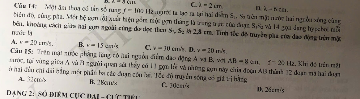 lambda =8cm. C. lambda =2cm. D. lambda =6cm. 
Câu 14: Một âm thoa có tần số rung f=100Hz người ta tạo ra tại hai điểm S_1, S_2 trên mặt nước hai nguồn sóng cùng
biên độ, cùng pha. Một hệ gợn lồi xuất hiện gồm một gợn thẳng là trung trực của đoạn S_1S_2 và 14 gợn dạng hypebol mỗi
kbên, khoảng cách giữa hai gợn ngoài cùng đo dọc theo S_1, S_2 là 2,8 cm. Tính tốc độ truyền pha của dao động trên mặt
nước là
A. v=20cm/s. B. v=15cm/s. C. v=30cm/s. D. v=20m/s. 
Câu 15: Trên mặt nước phẳng lặng có hai nguồn điểm dao động A và B, với AB=8cm, f=20Hz. Khi đó trên mặt
tnước, tại vùng giữa A và B người quan sát thấy có 11 gợn lồi và những gợn này chia đoạn AB thành 12 đoạn mà hai đoạn
ở hai đầu chỉ dài bằng một phần ba các đoạn còn lại. Tốc độ truyền sóng có giá trị bằng
A. 32cm/s B. 28cm/s C. 30cm/s
D. 26cm/s
DạnG 2: SÓ đIÊM CựC đAI - CƯc tiểu