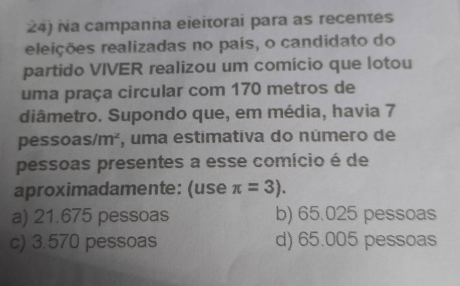 ña campanña eieitorai para as recentes
releições realizadas no país, o candidato do
partido VIVER realizou um comício que lotou
uma praça circular com 170 metros de
diâmetro. Supondo que, em média, havia 7
pesso as/m^2 , uma estimativa do número de
pessoas presentes a esse comício é de
aproximadamente: (use π =3).
a) 21.675 pessoas b) 65.025 pessoas
c) 3.570 pessoas d) 65.005 pessoas