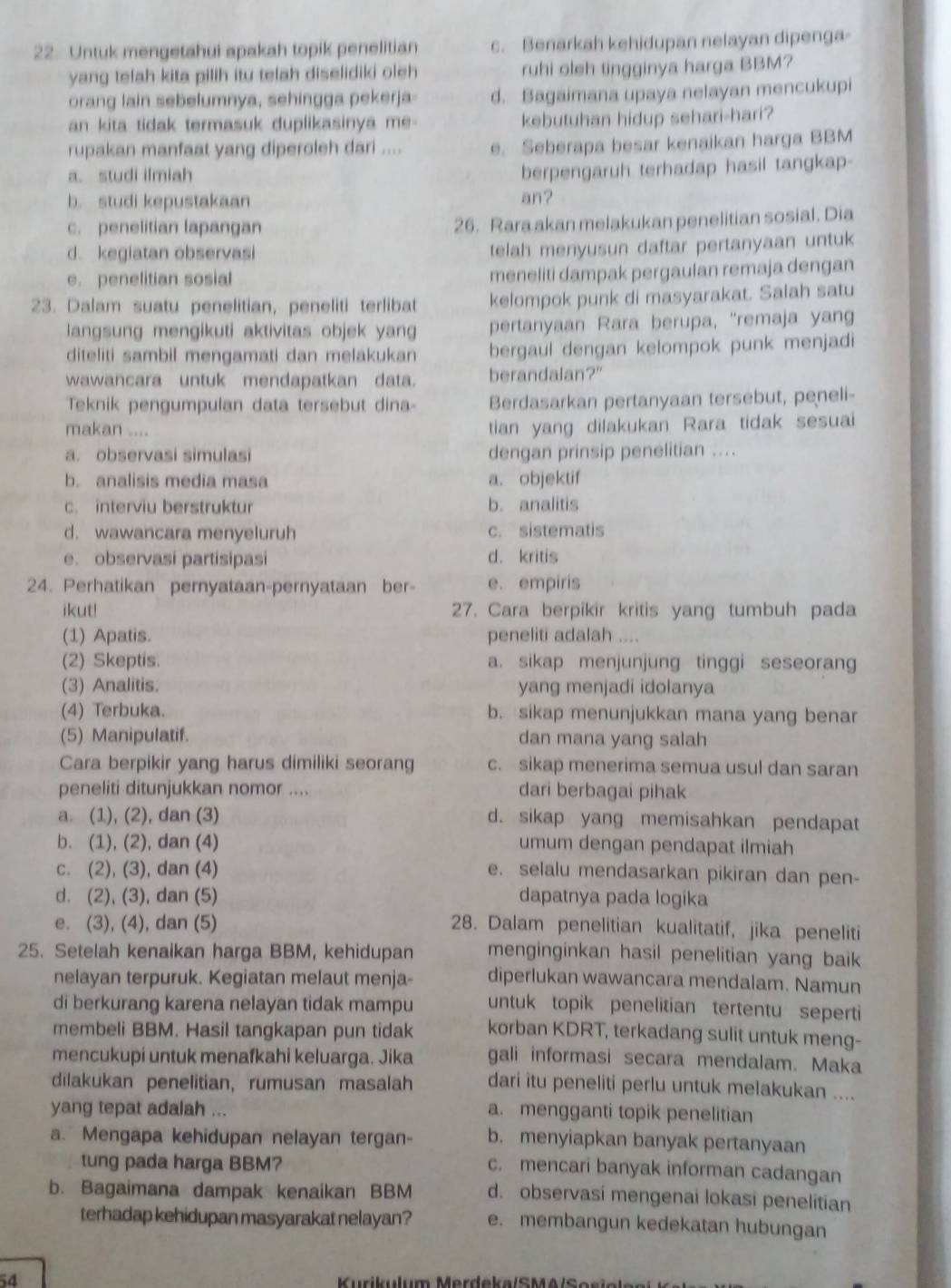 Untuk mengetahui apakah topik penelitian c. Benarkah kehidupan nelayan dipenga-
yang telah kita pilih itu telah diselidiki oleh ruhi oleh tingginya harga BBM?
orang lain sebelumnya, sehingga pekerja- d. Bagaimana upaya nelayan mencukupi
an kita tidak termasuk duplikasinya me- kebutuhan hidup sehari-hari?
rupakan manfaat yang diperoleh dari .... e. Seberapa besar kenaikan harga BBM
a. studi ilmiah
berpengaruh terhadap hasil tangkap-
b. studi kepustakaan an?
c. penelitian lapangan 26. Rara akan melakukan penelitian sosial. Dia
d. kegiatan observasi
telah menyusun daftar pertanyaan untuk
e. penelitian sosial meneliti dampak pergaulan remaja dengan
23. Dalam suatu penelitian, peneliti terlibat kelompok punk di masyarakat. Salah satu
langsung mengikuti aktivitas objek yang pertanyaan Rara berupa, “remaja yang
diteliti sambil mengamati dan melakukan bergaul dengan kelompok punk menjadi
wawancara untuk mendapatkan data. berandalan?"
Teknik pengumpulan data tersebut dina- Berdasarkan pertanyaan tersebut, peneli-
makan ....
tian yang dilakukan Rara tidak sesuai
a. observasi simulasi dengan prinsip penelitian ....
b. analisis media masa a. objektif
c. interviu berstruktur b. analitis
d. wawancara menyeluruh c. sistematis
e. observasi partisipasi d. kritis
24. Perhatikan pernyataan-pernyataan ber- e. empiris
ikut! 27. Cara berpikir kritis yang tumbuh pada
(1) Apatis. peneliti adalah ....
(2) Skeptis. a. sikap menjunjung tinggi seseorang
(3) Analitis. yang menjadi idolanya
(4) Terbuka. b. sikap menunjukkan mana yang benar
(5) Manipulatif. dan mana yang salah
Cara berpikir yang harus dimiliki seorang c. sikap menerima semua usul dan saran
peneliti ditunjukkan nomor .... dari berbagai pihak
a. (1), (2), dan (3) d. sikap yang memisahkan pendapat
b. (1), (2), dan (4) umum dengan pendapat ilmiah
c. (2), (3), dan (4) e. selalu mendasarkan pikiran dan pen-
d. (2), (3), dan (5) dapatnya pada logika
e. (3), (4), dan (5) 28. Dalam penelitian kualitatif, jika peneliti
25. Setelah kenaikan harga BBM, kehidupan menginginkan hasil penelitian yang baik
nelayan terpuruk. Kegiatan melaut menja- diperlukan wawancara mendalam. Namun
di berkurang karena nelayan tidak mampu untuk topik penelitian tertentu seperti
membeli BBM. Hasil tangkapan pun tidak korban KDRT, terkadang sulit untuk meng-
mencukupi untuk menafkahi keluarga. Jika gali informasi secara mendalam. Maka
dilakukan penelitian, rumusan masalah dari itu peneliti perlu untuk melakukan ....
yang tepat adalah ... a. mengganti topik penelitian
a. Mengapa kehidupan nelayan tergan- b. menyiapkan banyak pertanyaan
tung pada harga BBM?
c. mencari banyak informan cadangan
b. Bagaimana dampak kenaikan BBM d. observasi mengenai lokasi penelitian
terhadap kehidupan masyarakat nelayan? e. membangun kedekatan hubungan
54