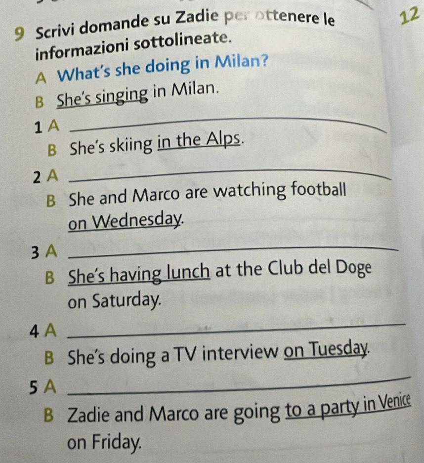 Scrivi domande su Zadie per ottenere le 
12 
informazioni sottolineate. 
A What's she doing in Milan? 
B She's singing in Milan. 
1 A 
_ 
B She's skiing in the Alps. 
2 A 
_ 
B She and Marco are watching football 
on Wednesday. 
3 A 
_ 
B She’s having lunch at the Club del Doge 
on Saturday. 
4 A 
_ 
B She's doing a TV interview on Tuesday. 
5 A 
_ 
B Zadie and Marco are going to a party in Venice 
on Friday.