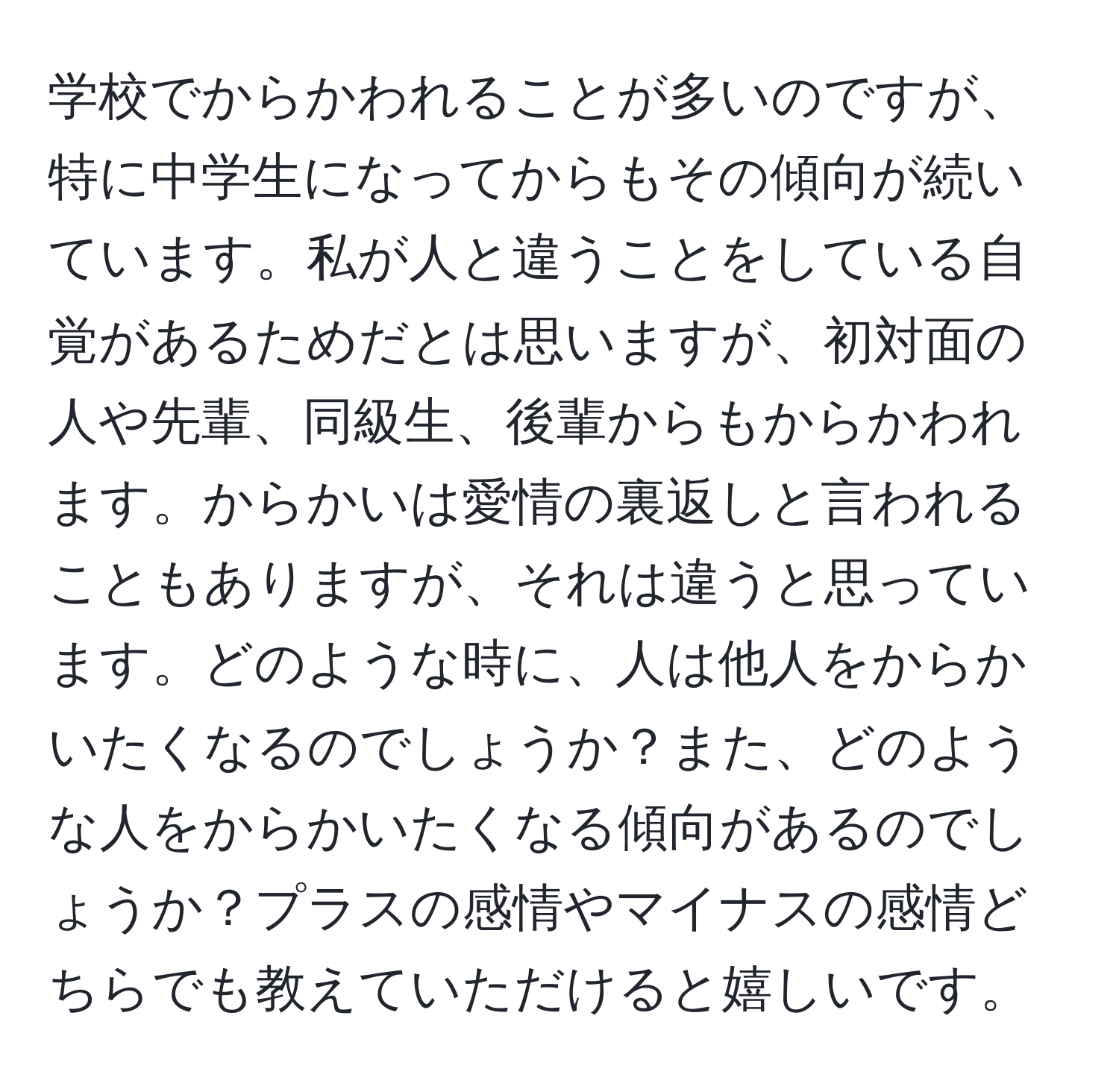 学校でからかわれることが多いのですが、特に中学生になってからもその傾向が続いています。私が人と違うことをしている自覚があるためだとは思いますが、初対面の人や先輩、同級生、後輩からもからかわれます。からかいは愛情の裏返しと言われることもありますが、それは違うと思っています。どのような時に、人は他人をからかいたくなるのでしょうか？また、どのような人をからかいたくなる傾向があるのでしょうか？プラスの感情やマイナスの感情どちらでも教えていただけると嬉しいです。