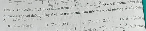 frac 1=frac -1=frac 1 prert
Câu 7. Cho điểm A(1;2;3) và đường thẳng đ :  (x+1)/2 = y/1 = (z-3)/-2 . Gọi △ 1 à đường thắng đi qu
A. vuông góc với đường thẳng d và cắt trục hoành. Tìm một véc-tơ chỉ phương vector u của đườn
△.
A. vector u=(0;2;1). B. vector u=(1;0;1). C. vector u=(1;-2;0). D. vector u=(2;2;3)
x-1y+1_ z và d_2:frac x-2= y/2 = (z+3)/2 . Viết phươ