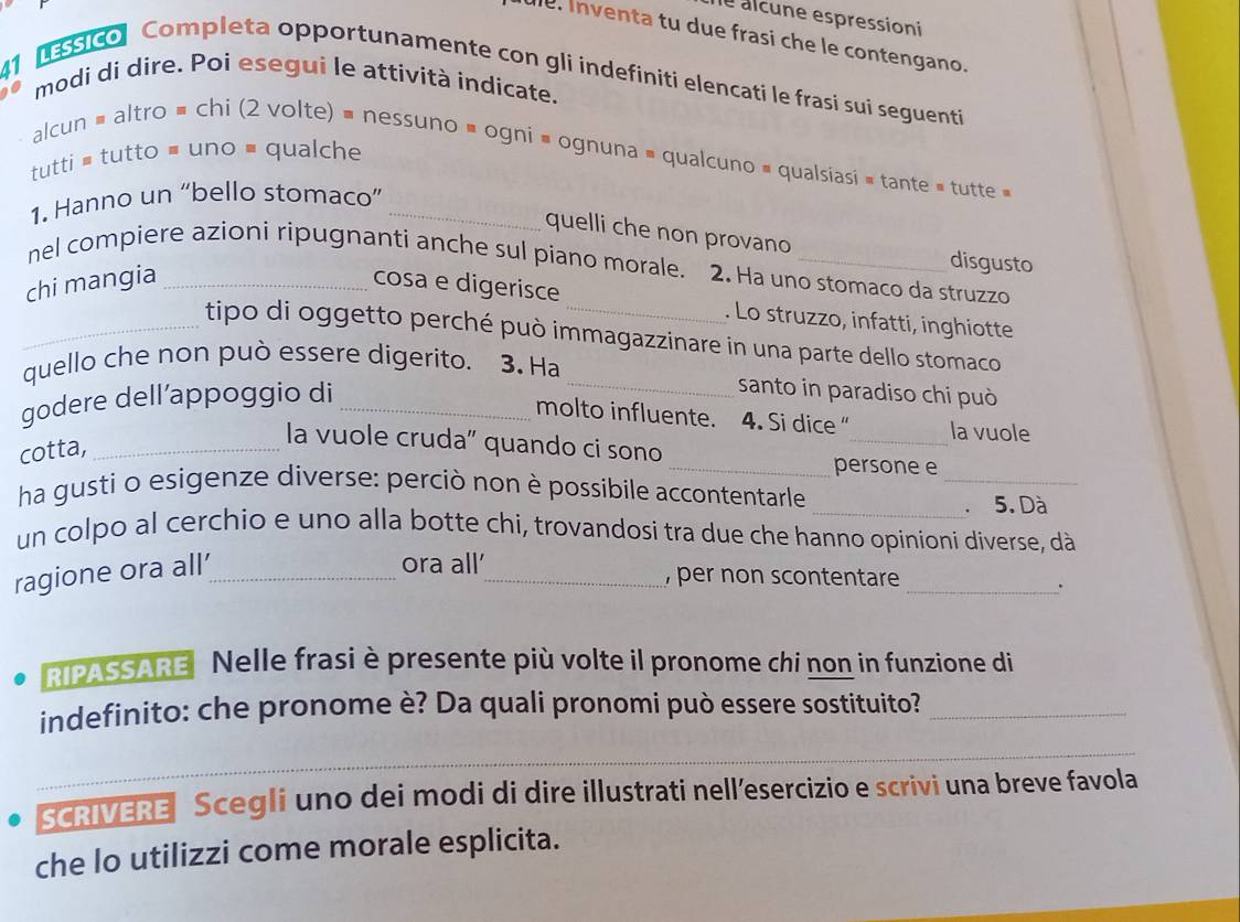 ne alcune espressioni 
ule. Inventa tu due frasi che le contengano. 
41 essico Completa opportunamente con gli indefíniti elencati le frasi sui seguenti 
modi di dire. Poi esegui le attività indicate. 
alcun # altro = chi (2 volte) = nessuno » ogni = ognuna = qualcuno = qualsiasi = tante = tutte 
tutti = tutto = uno # qualche 
1. Hanno un “bello stomaco”_ 
quelli che non provano disgusto 
nel compiere azioni ripugnanti anche sul piano morale. 2. Ha uno stomaco da struzzo 
chi mangia _cosa e digerisce 
. Lo struzzo, infatti, inghiotte 
_tipo di oggetto perché può immagazzinare in una parte dello stomaco 
quello che non può essere digerito. 3. Ha 
godere dell’appoggio di_ 
_santo in paradiso chi può 
molto influente. 4. Si dice “_ la vuole 
_ 
cotta,_ 
la vuole cruda” quando ci sono 
_persone e 
ha gusti o esigenze diverse: perciò non è possibile accontentarle 
_. 5. Dà 
un colpo al cerchio e uno alla botte chi, trovandosi tra due che hanno opinioni diverse, dà 
ragione ora all’_ 
ora all'_ , per non scontentare _. 
RIPASSARE Nelle frasi è presente più volte il pronome chi non in funzione di 
indefinito: che pronome è? Da quali pronomi può essere sostituito?_ 
_ 
SCRIVERE Scegli uno dei modi di dire illustrati nellesercizio e scrivi una breve favola 
che lo utilizzi come morale esplicita.