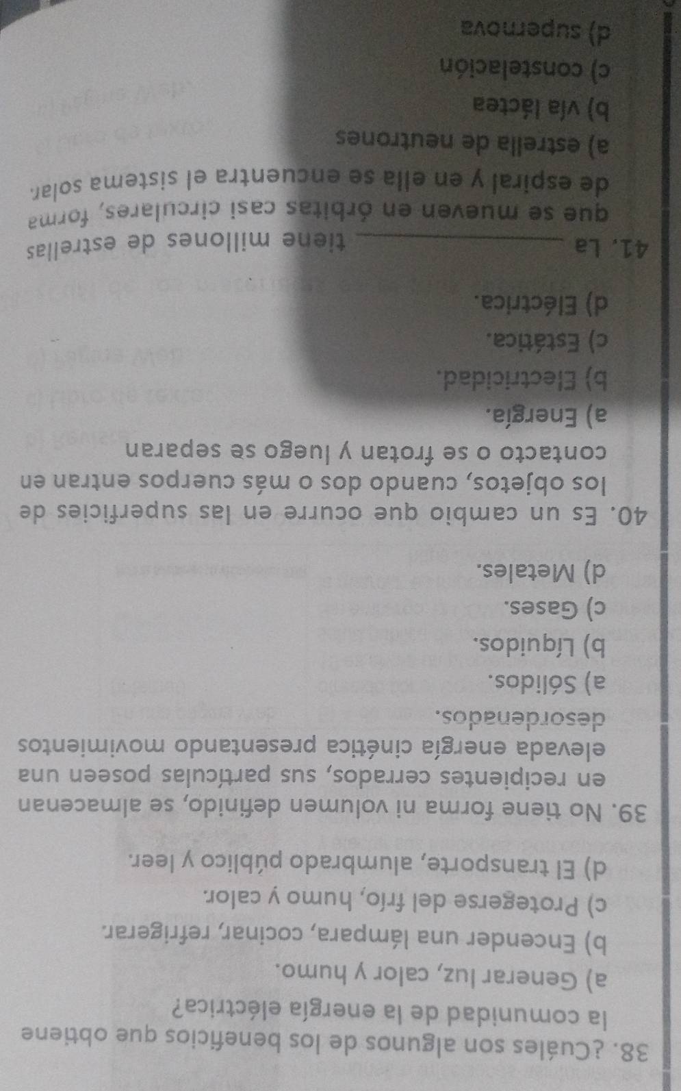 ¿Cuáles son algunos de los beneficios que obtiene
la comunidad de la energía eléctrica?
a) Generar luz, calor y humo.
b) Encender una lámpara, cocinar, refrigerar.
c) Protegerse del frío, humo y calor.
d) El transporte, alumbrado público y leer.
39. No tiene forma ni volumen definido, se almacenan
en recipientes cerrados, sus partículas poseen una
elevada energía cinética presentando movimientos
desordenados.
a) Sólidos.
b) Líquidos.
c) Gases.
d) Metales.
40. Es un cambio que ocurre en las superficies de
los objetos, cuando dos o más cuerpos entran en
contacto o se frotan y luego se separan
a) Energía.
b) Electricidad.
c) Estática.
d) Eléctrica.
41. La _tiene millones de estrellas
que se mueven en órbitas casi circulares, forma
de espiral y en ella se encuentra el sistema solar.
a) estrella de neutrones
b) vía láctea
c) constelación
d) supernova