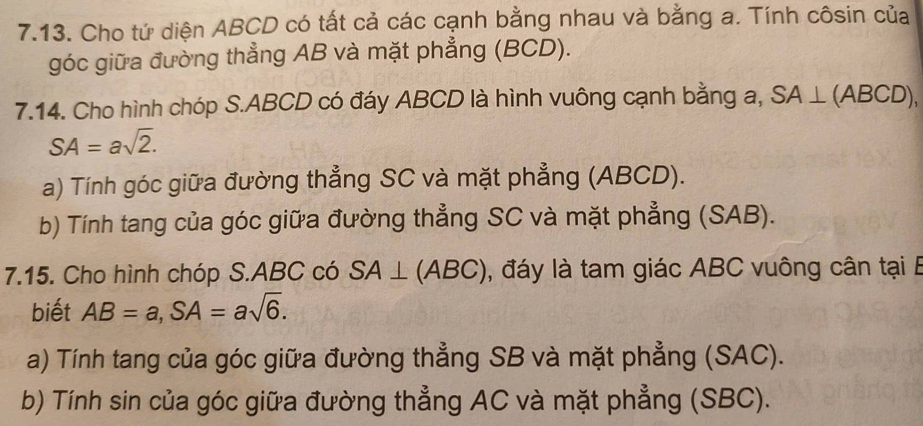 Cho tứ diện ABCD có tất cả các cạnh bằng nhau và bằng a. Tính côsin của 
góc giữa đường thẳng AB và mặt phẳng (BCD). 
7.14. Cho hình chóp S. ABCD có đáy ABCD là hình vuông cạnh bằng a, SA⊥ (ABCD),
SA=asqrt(2). 
a) Tính góc giữa đường thẳng SC và mặt phẳng (ABCD). 
b) Tính tang của góc giữa đường thẳng SC và mặt phẳng (SAB). 
7.15. Cho hình chóp S. ABC có SA⊥ (ABC) , đáy là tam giác ABC vuông cân tại B
biết AB=a, SA=asqrt(6). 
a) Tính tang của góc giữa đường thẳng SB và mặt phẳng (SAC). 
b) Tính sin của góc giữa đường thẳng AC và mặt phẳng (SBC).