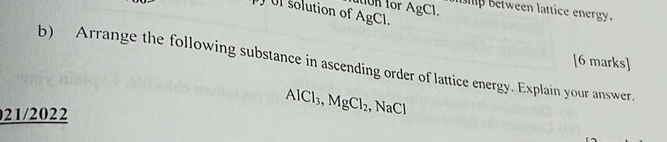 on for AgCl. 
lhip between lattice energy. 
UI solution of AgCl. 
[6 marks] 
b) Arrange the following substance in ascending order of lattice energy. Explain your answer 
021/2022
AlCl_3, MgCl_2 , NaCl