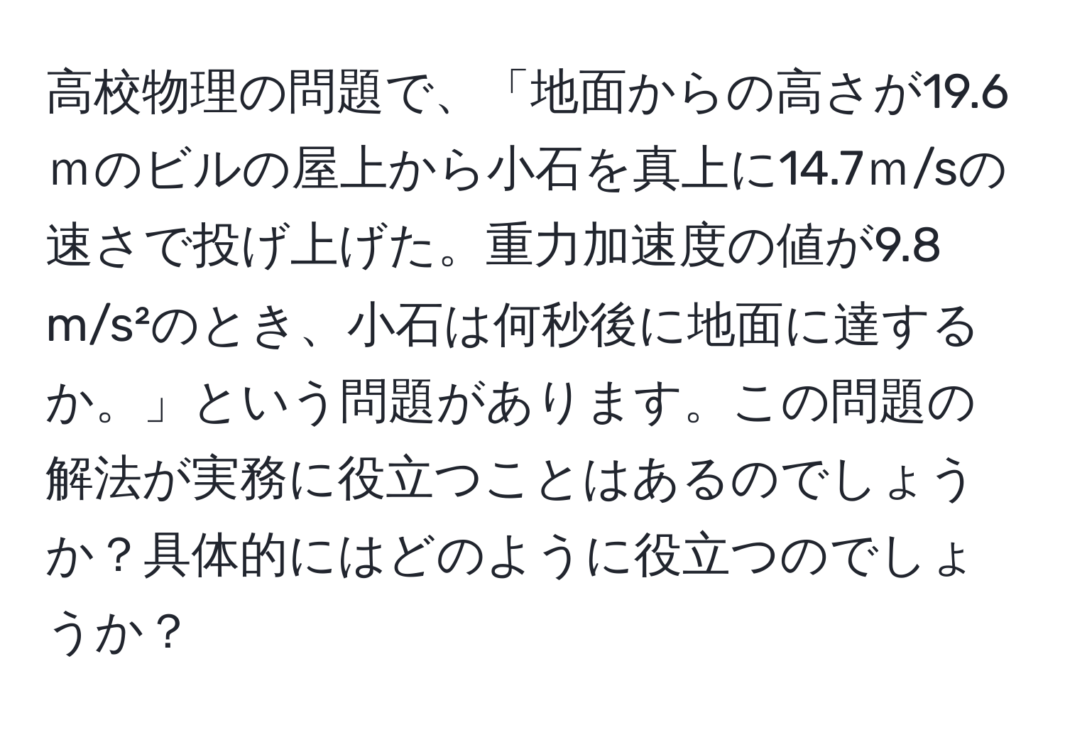 高校物理の問題で、「地面からの高さが19.6ｍのビルの屋上から小石を真上に14.7ｍ/sの速さで投げ上げた。重力加速度の値が9.8 m/s²のとき、小石は何秒後に地面に達するか。」という問題があります。この問題の解法が実務に役立つことはあるのでしょうか？具体的にはどのように役立つのでしょうか？