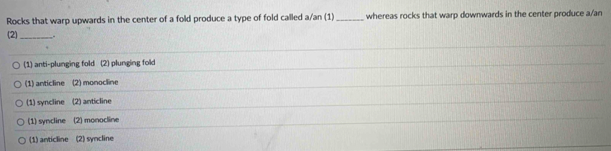 Rocks that warp upwards in the center of a fold produce a type of fold called a/an (1)_ whereas rocks that warp downwards in the center produce a/an
(2)_ _.
(1) anti-plunging fold (2) plunging fold
(1) anticline (2) monocline
(1) syncline (2) anticline
(1) syncline (2) monocline
(1) anticline (2) syncline