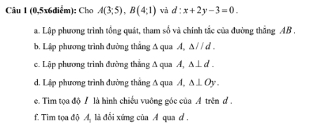 (0,5x6điểm): Cho A(3;5), B(4;1) và d:x+2y-3=0. 
a. Lập phương trình tổng quát, tham số và chính tắc của đường thẳng AB. 
b. Lập phương trình đường thẳng A qua A, △ parallel d. 
c. Lập phương trình đường thẳng ∆ qua A, △ ⊥ d. 
d. Lập phương trình đường thẳng Δ qua A, △ ⊥ Oy. 
e. Tìm tọa độ / là hình chiếu vuông góc của Á trên đ . 
f. Tìm tọa độ A là đối xứng của A qua d.