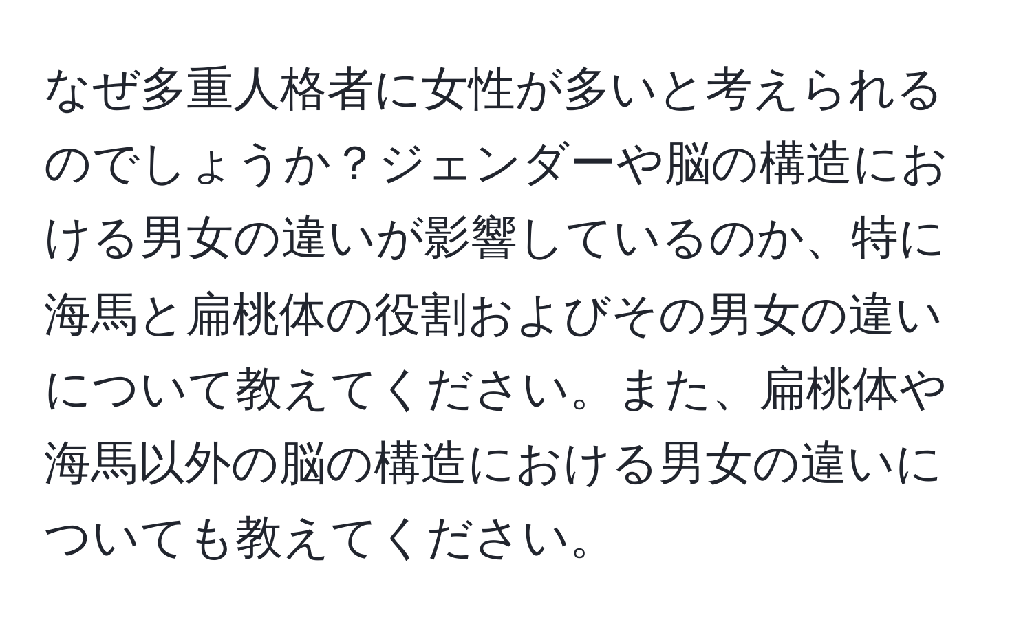 なぜ多重人格者に女性が多いと考えられるのでしょうか？ジェンダーや脳の構造における男女の違いが影響しているのか、特に海馬と扁桃体の役割およびその男女の違いについて教えてください。また、扁桃体や海馬以外の脳の構造における男女の違いについても教えてください。