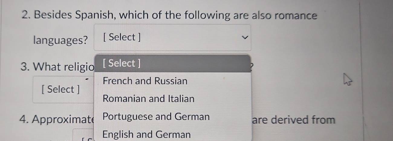 Besides Spanish, which of the following are also romance 
languages? [ Select ] 
3. What religio [ Select ] 
French and Russian 
[ Select ] 
Romanian and Italian 
4. Approximate Portuguese and German are derived from 
English and German