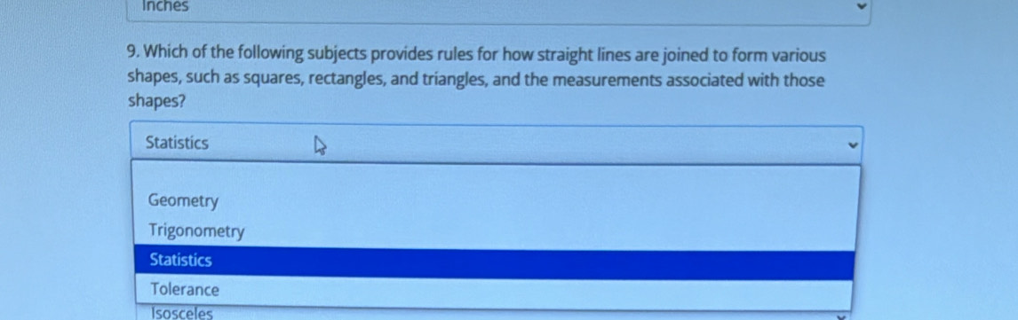 Inches
9. Which of the following subjects provides rules for how straight lines are joined to form various
shapes, such as squares, rectangles, and triangles, and the measurements associated with those
shapes?
Statistics
Geometry
Trigonometry
Statistics
Tolerance
Isosceles