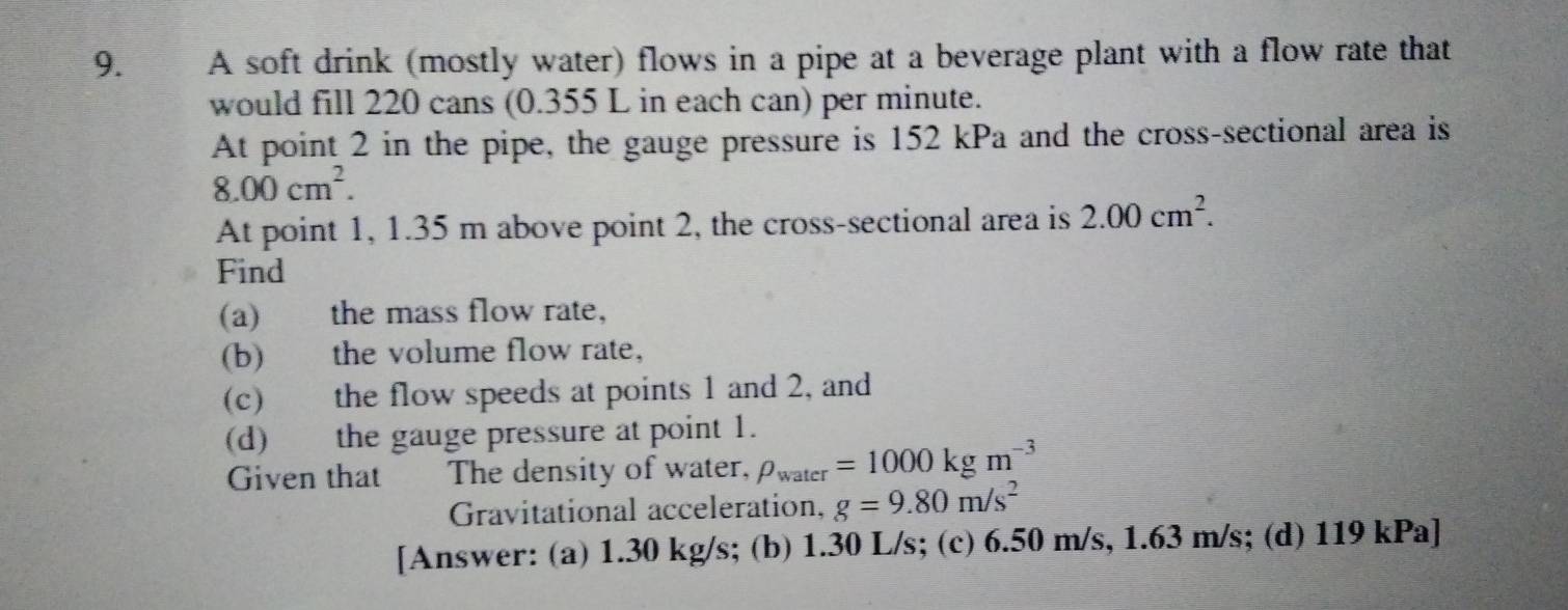 9.£ A soft drink (mostly water) flows in a pipe at a beverage plant with a flow rate that 
would fill 220 cans (0.355 L in each can) per minute. 
At point 2 in the pipe, the gauge pressure is 152 kPa and the cross-sectional area is
8.00cm^2. 
At point 1, 1.35 m above point 2, the cross-sectional area is 2.00cm^2. 
Find 
(a) the mass flow rate, 
(b) the volume flow rate, 
(c) the flow speeds at points 1 and 2, and 
(d) the gauge pressure at point 1. 
Given that The density of water, rho _water=1000kgm^(-3)
Gravitational acceleration, g=9.80m/s^2
[Answer: (a) 1.30 kg/s; (b) 1.30 L/s; (c) 6.50 m/s, 1.63 m/s; (d) 119 kPa ]