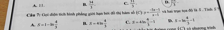 A. 11.  34/3 . C.  31/3 . D. )frac 3·
B.
Câu 7: Gọi diện tích hình phẳng giới hạn bởi đồ thị hàm số shat o(C):y= (-3x-1)/x-1  và hai trục tọa độ là S . Tính S
A. S=1-ln  4/3  B. S=4ln  4/3  C. S=4ln  4/3 -1 D. S=ln  4/3 -1
ường cong (C) có phương trình