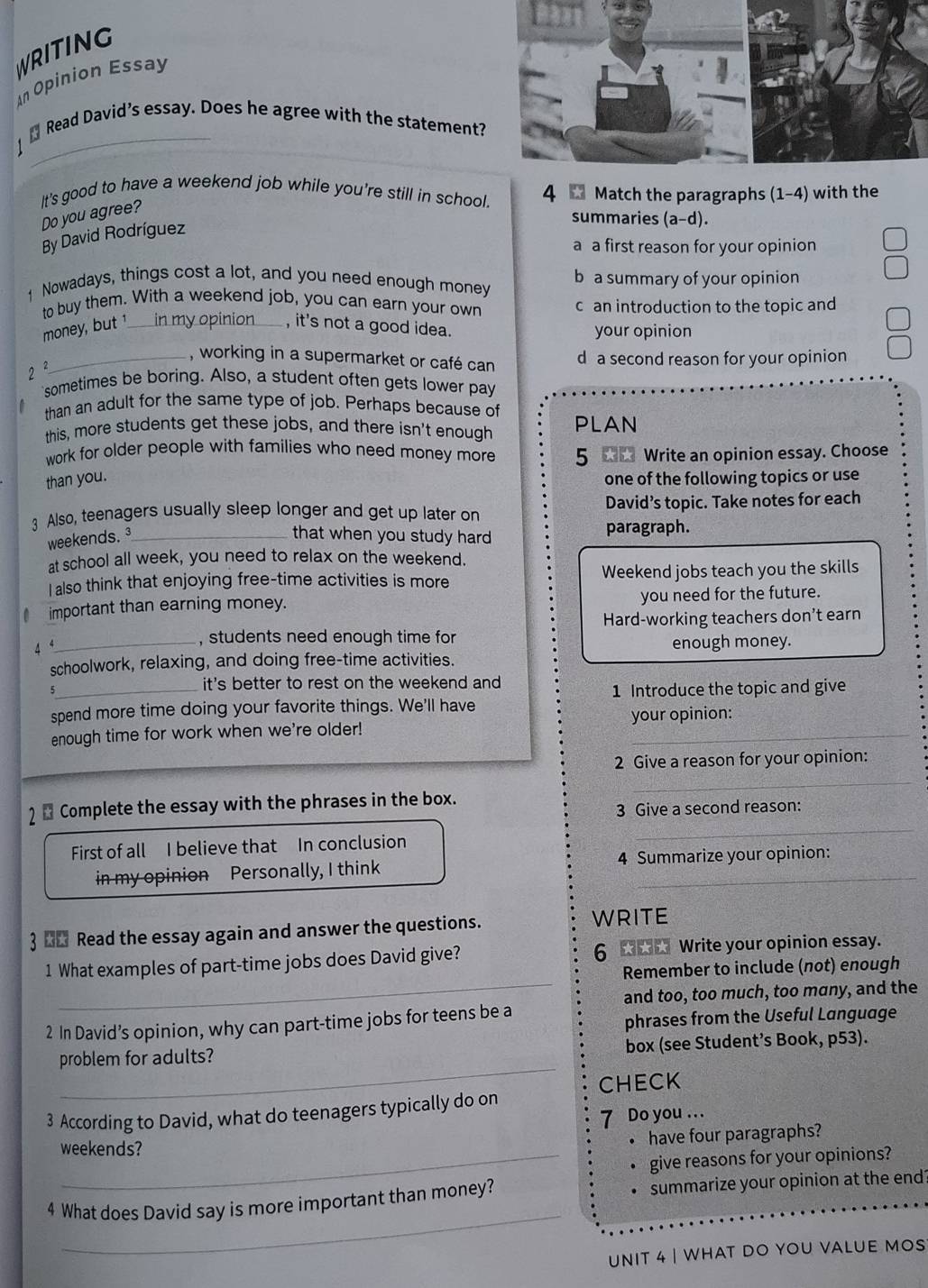 WRITING
An Opinion Essay
_
Read David’s essay. Does he agree with the statement?
It's good to have a weekend job while you're still in school. 4 W Match the paragraphs (1-4) with the
Do you agree?
By David Rodríguez
summaries (a-d).
a a first reason for your opinion
1 Nowadays, things cost a lot, and you need enough money b a summary of your opinion
to buy them. With a weekend job, you can earn your own c an introduction to the topic and
money, but ¹_ in my opinion_ , it's not a good idea. your opinion
_, working in a supermarket or café can d a second reason for your opinion
2 ²
sometimes be boring. Also, a student often gets lower pay
than an adult for the same type of job. Perhaps because of
this, more students get these jobs, and there isn't enough PLAN
work for older people with families who need money more 5 ★★ Write an opinion essay. Choose
than you. one of the following topics or use
3 Also, teenagers usually sleep longer and get up later on David’s topic. Take notes for each
weekends. ³_ that when you study hard paragraph.
at school all week, you need to relax on the weekend.
I also think that enjoying free-time activities is more Weekend jobs teach you the skills
important than earning money. you need for the future.
Hard-working teachers don't earn
4 
_, students need enough time for
enough money.
schoolwork, relaxing, and doing free-time activities.
5
_it's better to rest on the weekend and 
1 Introduce the topic and give
spend more time doing your favorite things. We'll have
enough time for work when we're older! your opinion:
2 Give a reason for your opinion:
_
2  Complete the essay with the phrases in the box.
3 Give a second reason:
First of all I believe that In conclusion
_
in my opinion Personally, I think 4 Summarize your opinion:
3 _& Read the essay again and answer the questions. WRITE
_
1 What examples of part-time jobs does David give? 6  Write your opinion essay.
Remember to include (not) enough
and too, too much, too many, and the
2 In David’s opinion, why can part-time jobs for teens be a
phrases from the Useful Language
_
problem for adults? box (see Student’s Book, p53).
CHECK
3 According to David, what do teenagers typically do on
7 Do you …..
weekends?
have four paragraphs?
give reasons for your opinions?
_
4 What does David say is more important than money? summarize your opinion at the end?
unit 4 | what do you valUe mos