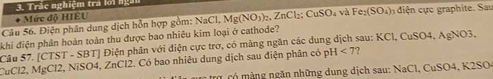 Trăc nghiệm trả lới ngài 
Mức độ HIÊU 
Câu 56. Điện phân dung dịch hỗn hợp gồm: NaCl, Mg(NO_3)_2, ZnCl_2; CuSO_4 và Fe_2(SO_4) điện cực graphite. Sau 
khi điện phân hoàn toàn thu được bao nhiêu kim loại ở cathode? 
Câu 57. [CTST - SBT] Điện phân với điện cực trơ, có màng ngăn các dung dịch sau: KCl, CuSO4, AgNO3,
CuCl2, MgCl2, NiSO4, ZnCl2. Có bao nhiêu dung dịch sau điện phân có pH <7</tex> 
n rợ có màng ngăn những dung dịch sau: Na Cl, CuSO4, K2SO