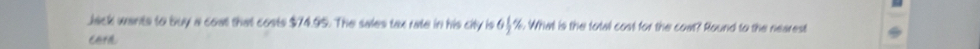 Jack wants to buy a coal that costs $74.95. The sales tax rate in his city is %. What is the total cost for the coat? Round to the nearest , 
cera