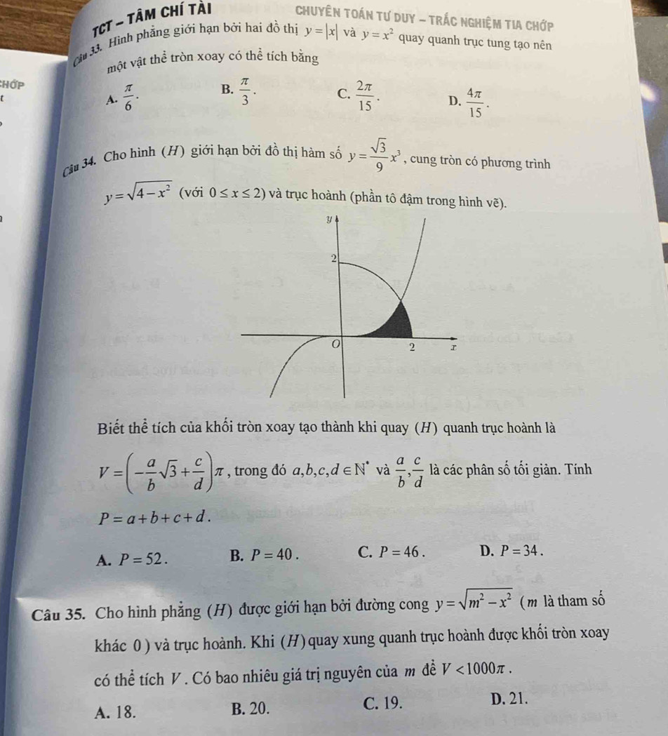 TCT ~ tâm chí tài Chuyên Toán tư Duy - Trắc nghiệm tia Chớp
cừ 33. Hình phẳng giới hạn bởi hai đồ thị y=|x| và y=x^2 quay quanh trục tung tạo nên
một vật thể tròn xoay có thể tích bằng
B.
CHớp  π /3 . C.  2π /15 . D.  4π /15 . 
t
A.  π /6 . 
Câu 34. Cho hình (H) giới hạn bởi đồ thị hàm số y= sqrt(3)/9 x^3 , cung tròn có phương trình
y=sqrt(4-x^2) (với 0≤ x≤ 2) và trục hoành (phần tô đậm trong hình vẽ).
Biết thể tích của khối tròn xoay tạo thành khi quay (H) quanh trục hoành là
V=(- a/b sqrt(3)+ c/d )π , trong đó a, b, c, d∈ N^* và  a/b ,  c/d  là các phân số tối giản. Tính
P=a+b+c+d.
A. P=52. B. P=40. C. P=46. D. P=34. 
Câu 35. Cho hình phẳng (H) được giới hạn bởi đường cong y=sqrt(m^2-x^2) ( m là tham số
khác 0 ) và trục hoành. Khi (H)quay xung quanh trục hoành được khối tròn xoay
có thể tích V . Có bao nhiêu giá trị nguyên của m đề V<1000π.
A. 18. B. 20. C. 19. D. 21.