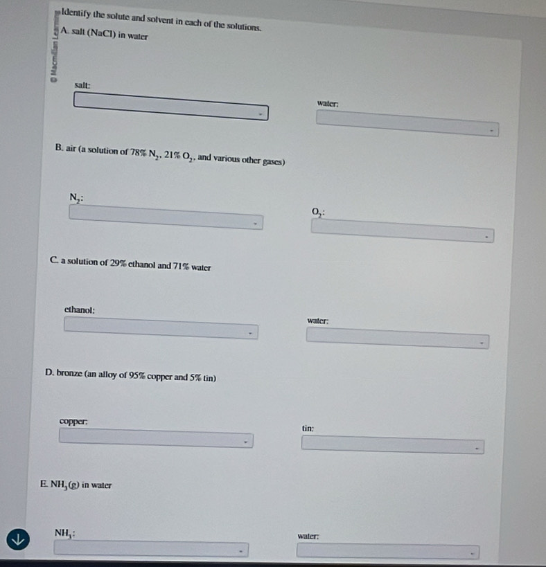 ldentify the solute and solvent in each of the solutions. 
A. salt 
7 (NaCl) in water 
salt: water: 
B. air (a solution of 78% N_2, 21% O_2 , and various other gases)
N_2 :
O_2 : 
C. a solution of 29% ethanol and 71% water 
ethanol: water: 
D. bronze (an alloy of 95% copper and 5% tin) 
copper: 
tin: 
E. NH_3(g) in water
NH_3 : 
water: