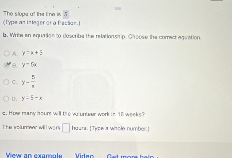 The slope of the line is 5.
(Type an integer or a fraction.)
b. Write an equation to describe the relationship. Choose the correct equation.
A. y=x+5
B. y=5x
C. y= 5/x 
D. y=5-x
c. How many hours will the volunteer work in 16 weeks?
The volunteer will work □ hours. (Type a whole number.)
View an example Video Get more heln