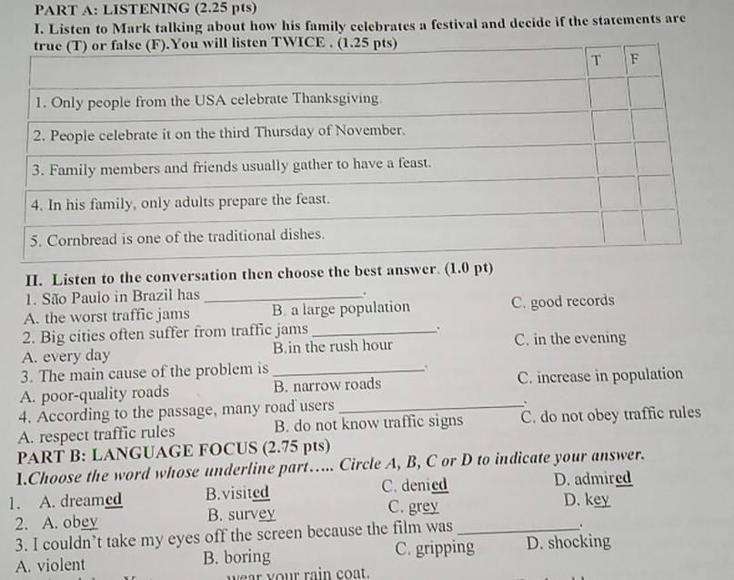 LISTENING (2.25 pts)
I. Listen to Mark talking about how his family celebrates a festival and decide if the statements are
II. Listen to the conversation then choose the best answer. (1.0 pt)
1. São Paulo in Brazil has_
.
A. the worst traffic jams B. a large population C. good records
2. Big cities often suffer from traffic jams_
.
A. every day B.in the rush hour C. in the evening
3. The main cause of the problem is_

A. poor-quality roads B. narrow roads C. increase in population
4. According to the passage, many road users_
.
A. respect traffic rules B. do not know traffic signs C. do not obey traffic rules
PART B: LANGUAGE FOCUS (2.75 pts)
1.Choose the word whose underline part…... Circle A, B, C or D to indicate your answer.
1. A. dreamed B.visited C. denied D. admired
2. A. obey B. survey C. grey_
D. key
3. I couldn’t take my eyes off the screen because the film was
.
A. violent B. boring C. gripping D. shocking
wear your rain coat.