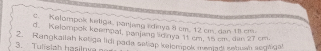 Kelompok ketiga, panjang lidinya 8 cm, 12 cm, dan 18 cm. 
d. Kelompok keempat, panjang lidinya 11 cm, 15 cm, dan 27 cm. 
2. Rangkailah ketiga lidi pada setiap kelompok meniadi sebuah segitiga! 
3. Tulislah hasilnvan