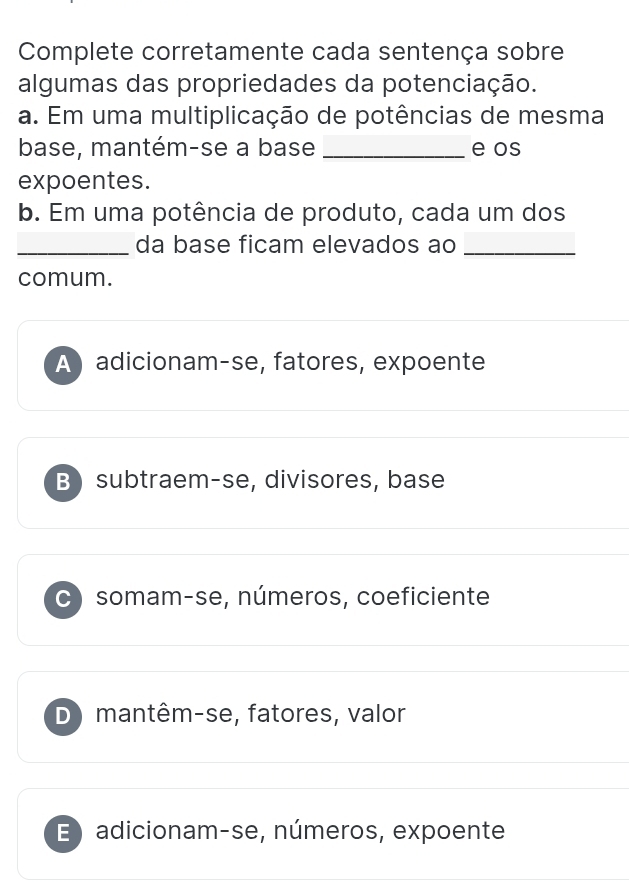 Complete corretamente cada sentença sobre
algumas das propriedades da potenciação.
a. Em uma multiplicação de potências de mesma
base, mantém-se a base _e os
expoentes.
b. Em uma potência de produto, cada um dos
_da base ficam elevados ao_
comum.
A adicionam-se, fatores, expoente
B) subtraem-se, divisores, base
C) somam-se, números, coeficiente
D) mantêm-se, fatores, valor
E) adicionam-se, números, expoente