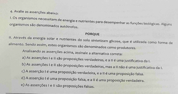 Avalie as asserções abaixo:
1. Os organismos necessitam de energia e nutrientes para desempenhar as funções biológicas. Alguns
organismos são denominados autótrofos.
porQuE
II. Através da energia solar e nutrientes do solo sintetizam glicose, que é utilizada como forma de
alimento. Sendo assim, estes organismos são denominados como produtores.
Analisando as asserções acima, assinale a alternativa correta:
a) As asserções I e II são proposições verdadeiras, e a II é uma justificativa da I.
b) As asserções I e II são proposições verdadeiras, mas a II não é uma justificativa da I.
c) A asserção I é uma proposição verdadeira, e a II é uma proposição falsa.
d) A asserção I é uma proposição falsa, e a II é uma proposição verdadeira.
e) As asserções I e II são proposições falsas.