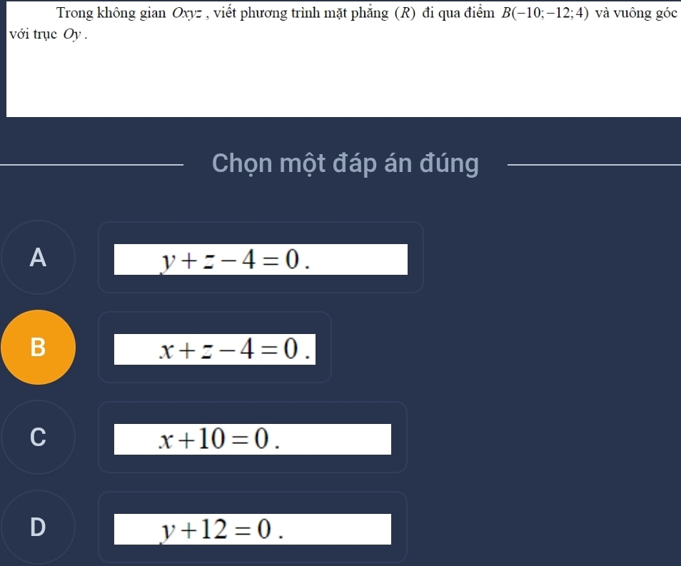 Trong không gian Oxyz , viết phương trình mặt phăng (R) đi qua điểm B(-10;-12;4) và vuông góc
với trục Oy .
Chọn một đáp án đúng
A
y+z-4=0.
B
x+z-4=0.
C
x+10=0.
D
y+12=0.