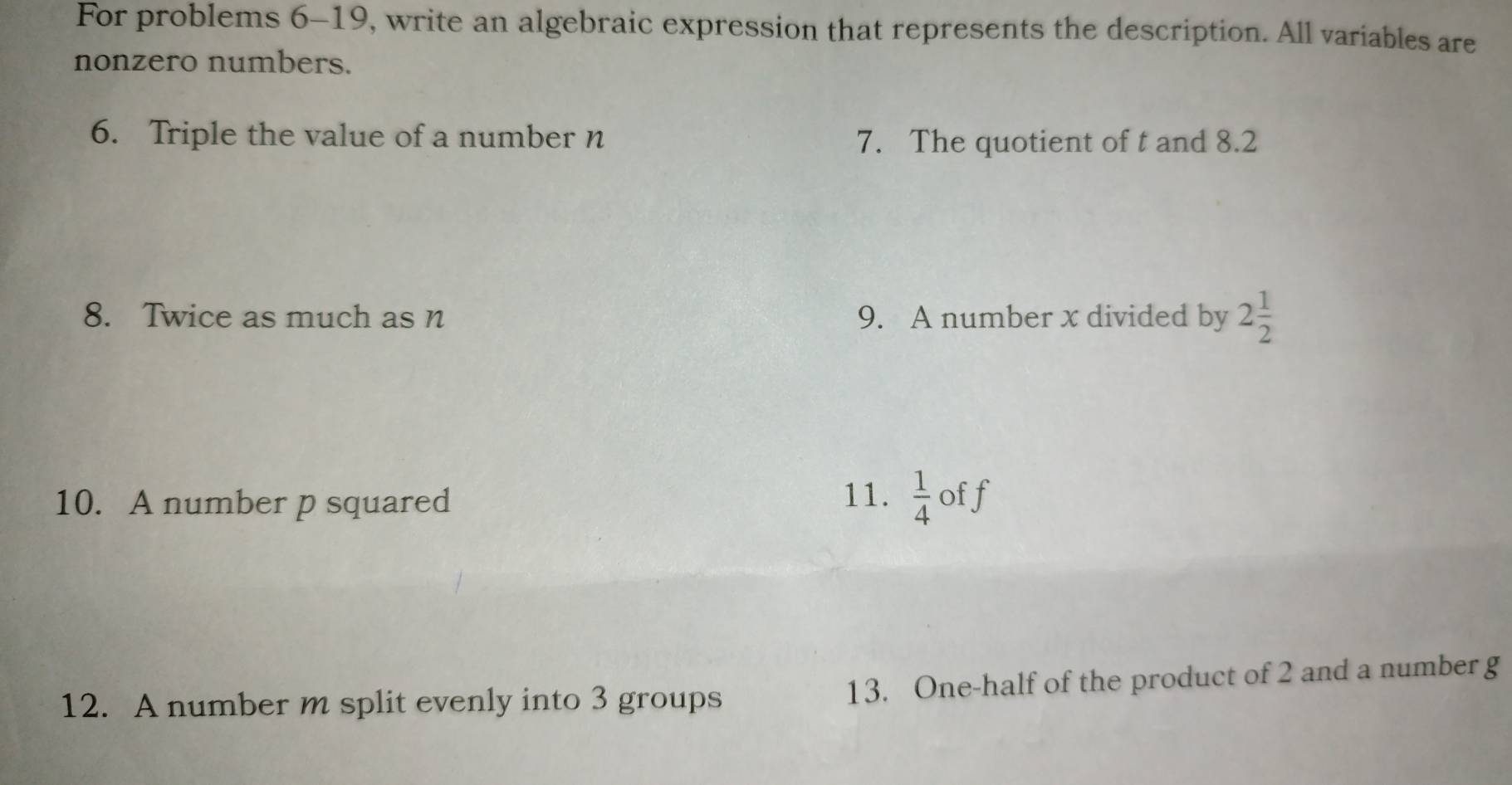 For problems 6-19, write an algebraic expression that represents the description. All variables are 
nonzero numbers. 
6. Triple the value of a number n 7. The quotient of t and 8.2
8. Twice as much as n 9. A number x divided by 2 1/2 
10. A number p squared 
11.  1/4  off 
12. A number m split evenly into 3 groups 13. One-half of the product of 2 and a number g