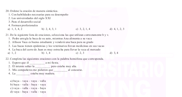 Ordene la oración de manera sintáctica.
1. Conhabilidades necesarias para su desempeño
2. Las universidades del siglo XXI
3. Para el desarrollo social
4. Forman profesionales
a) 1, 3, 4, 2 b) 2, 4, 3, 1 c) 3, 2, 1, 4 d) 4, 1, 2, 3
21. De la siguiente lista de oraciones, selecciona las que utilizan correctamente b y v.
1. Pedro arregla la baca de su auto, mientras Ana alimenta a su vaca
2. Allison Vaca es buena estudiante y venderá una baca para su grado
3. Las bacas tienen epidemias y los veterinarios llevan medicinas en sus vacas
4. La baca del carro de Juan es muy estrecha para levar la vaca al mercado
a) 1, 2 b) 1, 4 c) 2, 3 d) 3, 4
22. Completa las siguientes oraciones con la palabra homófona que coresponda.
1. Espero que él _a m i fie st a.
2. Él intento saltar la _pero estaba muy alta.
3. Mis compañros me pidieron que _al concurso.
_
4. La estaba muy madura.
a) baya - vaya - vaya - valla
b) baya - valla - baya - vaya
c) vaya - valla - vaya - baya
d) vaya - baya - valla - vaya