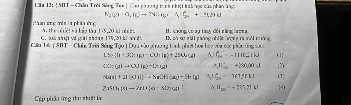  SBT - Chân Trời Sáng Tạo  Cho phương trình nhiệt hoá học của phản ứng:
N_2(g)+O_2(g)to 2NO(g) △ _rH_(298)^0=+179, 20kJ
Phản ứng trên là phản ứng
A. thu nhiệt và hấp thu 179,20 kJ nhiệt. B. không có sự thay đồi năng lượng.
C. toả nhiệt và giải phóng 179, 20 kJ nhiệt. D. có sự giải phóng nhiệt lượng ra môi trường.
Câu 14:  SBT - Chân Trời Sáng Tạo  Dựa vào phương trình nhiệt hoá học của các phản ứng sau:
CS_2(l)+3O_2(g)+CO_2(g)+2SO_2(g) △ , H_(298)^0=-1110,21kJ (1)
△ _rH_(298)^0=+280,00kJ
CO_2(g)to CO(g)+O_2(g) (2)
Na(s)+2H_2O(l)to NaOH(aq)+H_2 (g △ _rH_(298)^0=-367,50kJ (3)
△ _rH_(298)^0=+235,21kJ
ZnSO_4(s)to ZnO(s)+SO_2(g) (4)
Cặập phản ứng thu nhiệt là: