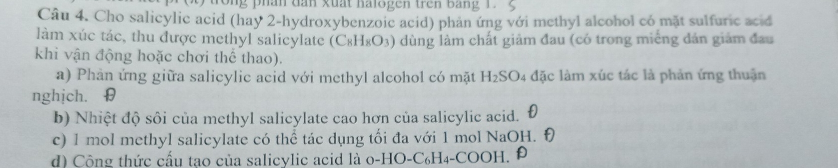 ng phân dân xuất halogen trên bằng 1. 5
Câu 4. Cho salicylic acid (hay 2 -hydroxybenzoic acid) phản ứng với methyl alcohol có mặt sulfuric acid 
làm xúc tác, thu được methyl salicylate (C_8H_8O_3) dùng làm chất giảm đau (có trong miếng dản giảm đau 
khi vận động hoặc chơi thể thao). 
a) Phản ứng giữa salicylic acid với methyl alcohol có mặt H_2SO 94 đặc làm xúc tác là phản ứng thuận 
nghịch. θ 
b) Nhiệt độ sôi của methyl salicylate cao hơn của salicylic acid. 
c) 1 mol methyl salicylate có thể tác dụng tối đa với 1 mol NaOH. Đ 
d) Cộng thức cấu tao của salicylic acid là o-HO-C₆H₄-COOH. Đ