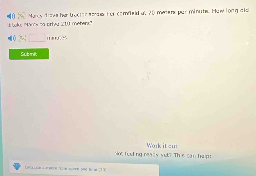 Marcy drove her tractor across her cornfield at 70 meters per minute. How long did 
it take Marcy to drive 210 meters? 
) □ minutes
Submit 
Work it out 
Not feeling ready yet? This can help: 
Calculate distance from speed and time (30)