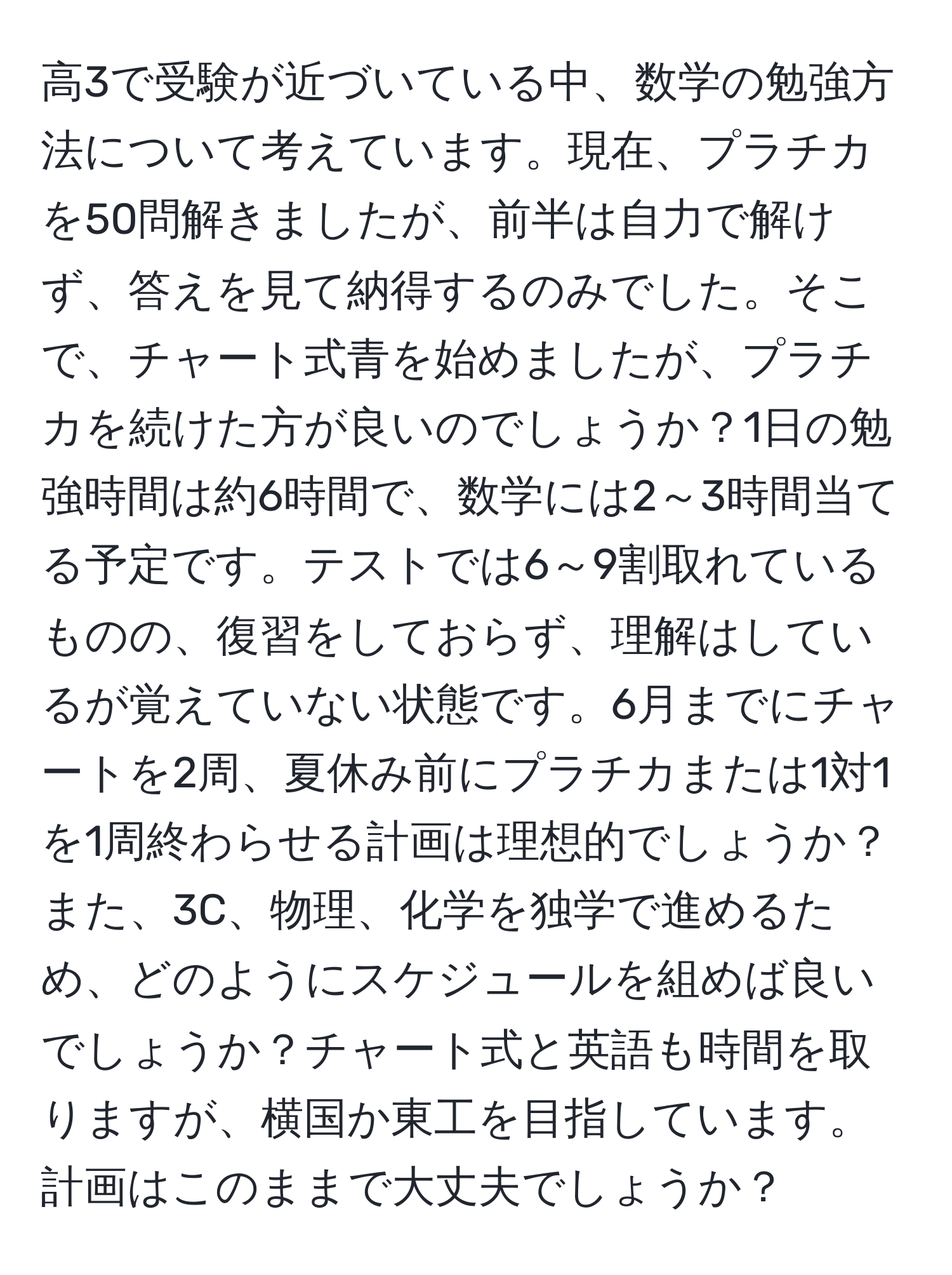 高3で受験が近づいている中、数学の勉強方法について考えています。現在、プラチカを50問解きましたが、前半は自力で解けず、答えを見て納得するのみでした。そこで、チャート式青を始めましたが、プラチカを続けた方が良いのでしょうか？1日の勉強時間は約6時間で、数学には2～3時間当てる予定です。テストでは6～9割取れているものの、復習をしておらず、理解はしているが覚えていない状態です。6月までにチャートを2周、夏休み前にプラチカまたは1対1を1周終わらせる計画は理想的でしょうか？また、3C、物理、化学を独学で進めるため、どのようにスケジュールを組めば良いでしょうか？チャート式と英語も時間を取りますが、横国か東工を目指しています。計画はこのままで大丈夫でしょうか？